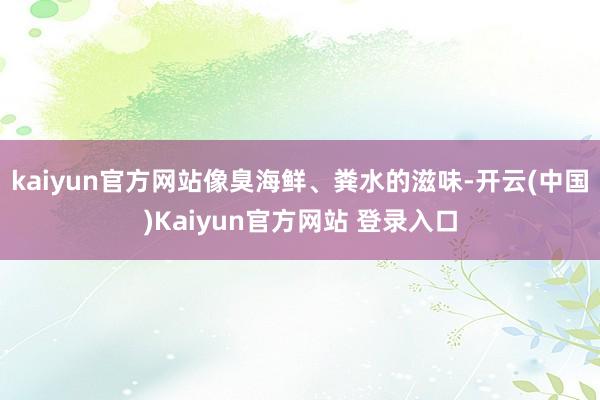 kaiyun官方网站像臭海鲜、粪水的滋味-开云(中国)Kaiyun官方网站 登录入口