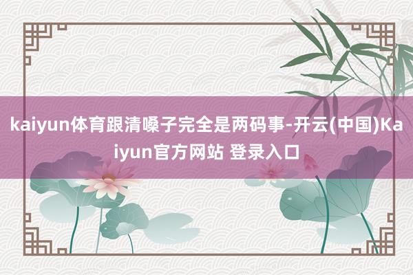 kaiyun体育跟清嗓子完全是两码事-开云(中国)Kaiyun官方网站 登录入口