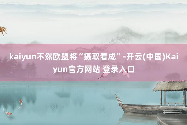kaiyun不然欧盟将“摄取看成”-开云(中国)Kaiyun官方网站 登录入口