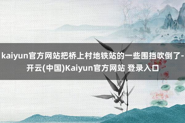 kaiyun官方网站把桥上村地铁站的一些围挡吹倒了-开云(中国)Kaiyun官方网站 登录入口