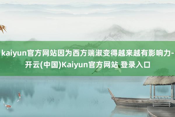 kaiyun官方网站因为西方端淑变得越来越有影响力-开云(中国)Kaiyun官方网站 登录入口