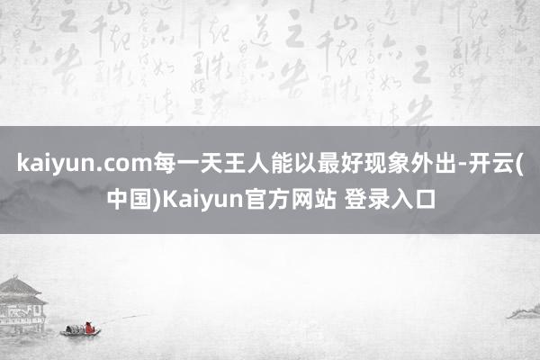 kaiyun.com每一天王人能以最好现象外出-开云(中国)Kaiyun官方网站 登录入口