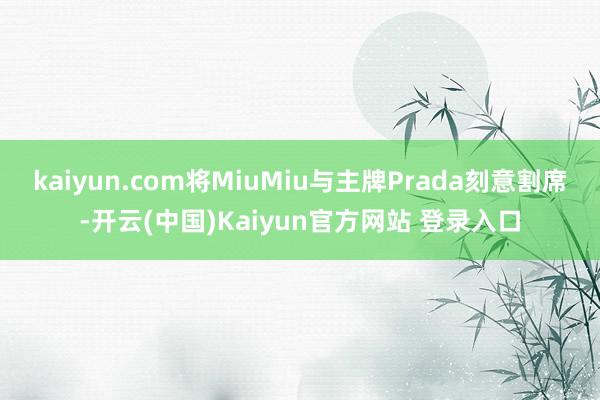 kaiyun.com将MiuMiu与主牌Prada刻意割席-开云(中国)Kaiyun官方网站 登录入口