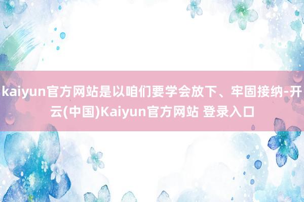 kaiyun官方网站是以咱们要学会放下、牢固接纳-开云(中国)Kaiyun官方网站 登录入口