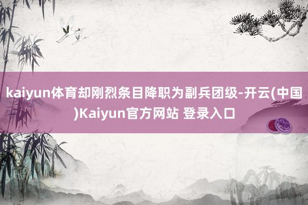 kaiyun体育却刚烈条目降职为副兵团级-开云(中国)Kaiyun官方网站 登录入口
