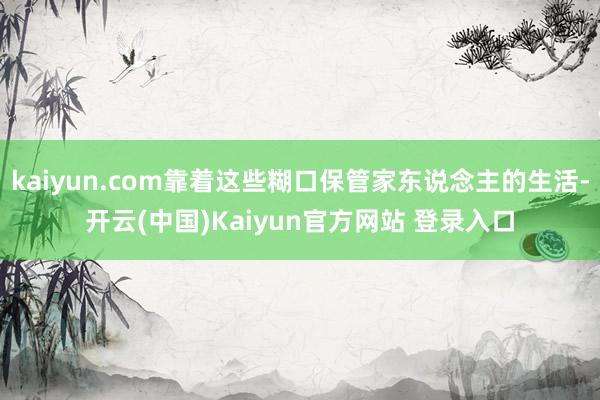 kaiyun.com靠着这些糊口保管家东说念主的生活-开云(中国)Kaiyun官方网站 登录入口