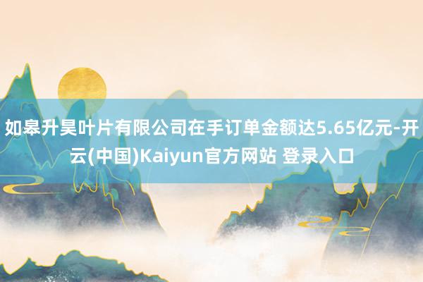 如皋升昊叶片有限公司在手订单金额达5.65亿元-开云(中国)Kaiyun官方网站 登录入口