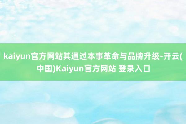 kaiyun官方网站其通过本事革命与品牌升级-开云(中国)Kaiyun官方网站 登录入口