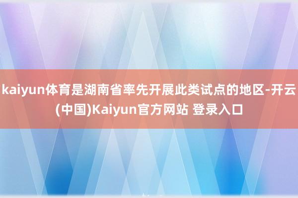 kaiyun体育是湖南省率先开展此类试点的地区-开云(中国)Kaiyun官方网站 登录入口