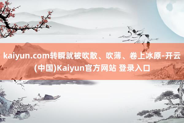 kaiyun.com转瞬就被吹散、吹薄、卷上冰原-开云(中国)Kaiyun官方网站 登录入口