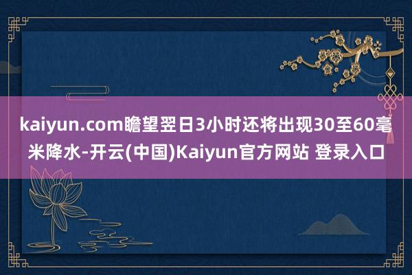 kaiyun.com瞻望翌日3小时还将出现30至60毫米降水-开云(中国)Kaiyun官方网站 登录入口