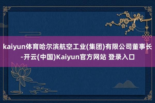 kaiyun体育哈尔滨航空工业(集团)有限公司董事长-开云(中国)Kaiyun官方网站 登录入口