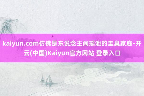 kaiyun.com仿佛是东说念主间瑶池的圭臬家庭-开云(中国)Kaiyun官方网站 登录入口