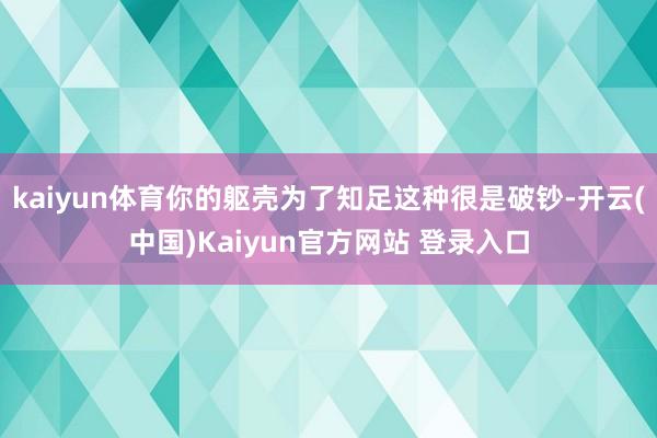 kaiyun体育你的躯壳为了知足这种很是破钞-开云(中国)Kaiyun官方网站 登录入口
