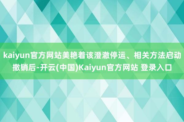 kaiyun官方网站美艳着该澄澈停运、相关方法启动撤销后-开云(中国)Kaiyun官方网站 登录入口