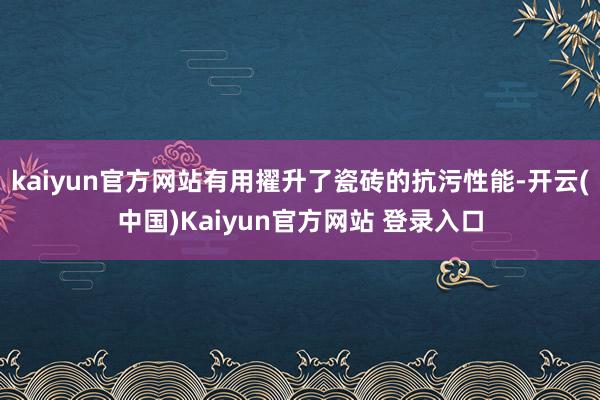 kaiyun官方网站有用擢升了瓷砖的抗污性能-开云(中国)Kaiyun官方网站 登录入口