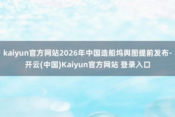 kaiyun官方网站2026年中国造船坞舆图提前发布-开云(中国)Kaiyun官方网站 登录入口