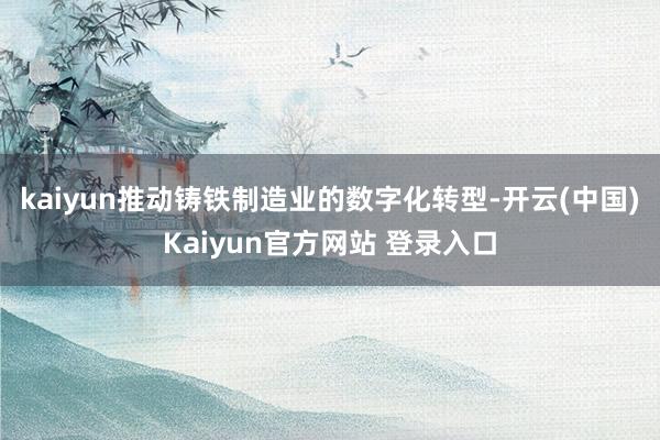 kaiyun推动铸铁制造业的数字化转型-开云(中国)Kaiyun官方网站 登录入口