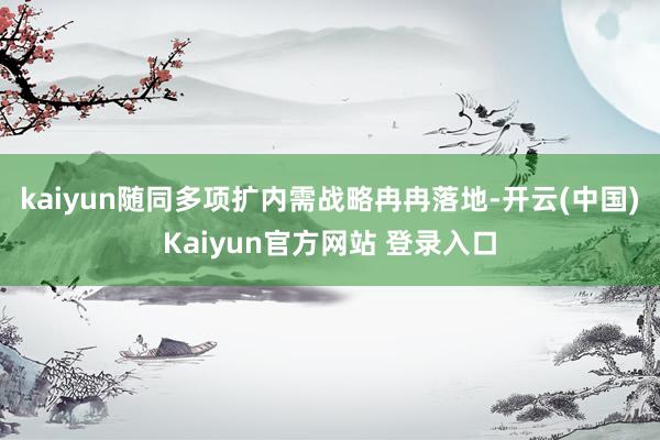 kaiyun随同多项扩内需战略冉冉落地-开云(中国)Kaiyun官方网站 登录入口
