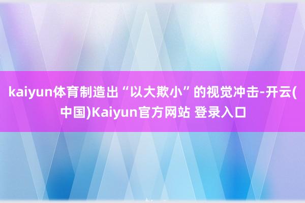 kaiyun体育制造出“以大欺小”的视觉冲击-开云(中国)Kaiyun官方网站 登录入口