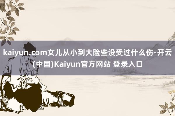 kaiyun.com女儿从小到大险些没受过什么伤-开云(中国)Kaiyun官方网站 登录入口