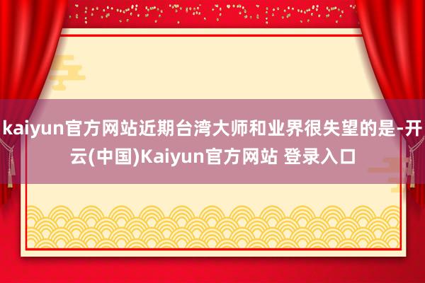 kaiyun官方网站近期台湾大师和业界很失望的是-开云(中国)Kaiyun官方网站 登录入口