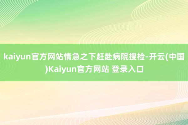 kaiyun官方网站情急之下赶赴病院搜检-开云(中国)Kaiyun官方网站 登录入口