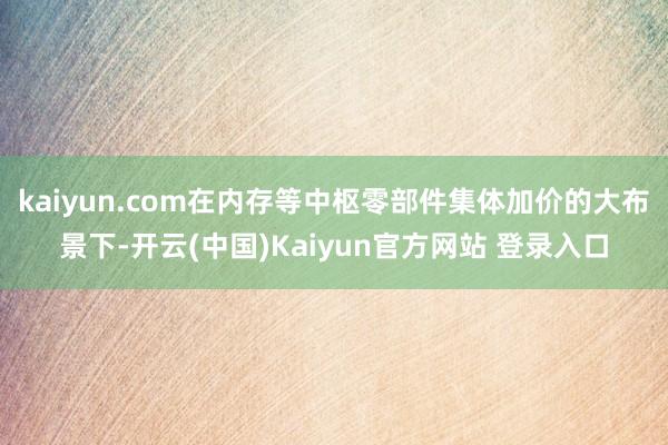 kaiyun.com在内存等中枢零部件集体加价的大布景下-开云(中国)Kaiyun官方网站 登录入口