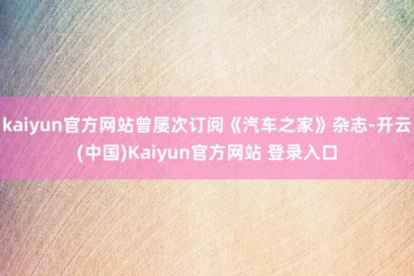 kaiyun官方网站曾屡次订阅《汽车之家》杂志-开云(中国)Kaiyun官方网站 登录入口
