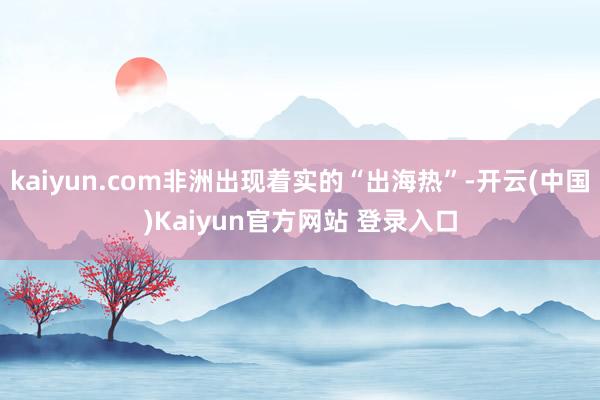 kaiyun.com非洲出现着实的“出海热”-开云(中国)Kaiyun官方网站 登录入口