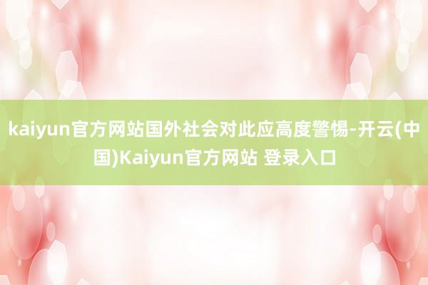 kaiyun官方网站国外社会对此应高度警惕-开云(中国)Kaiyun官方网站 登录入口