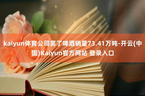 kaiyun体育公司罢了啤酒销量73.41万吨-开云(中国)Kaiyun官方网站 登录入口