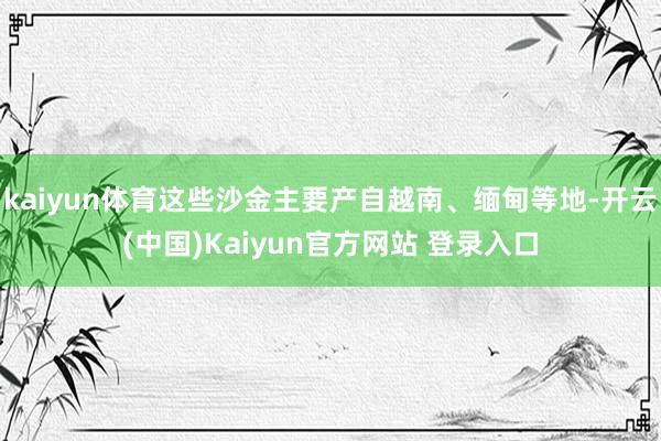 kaiyun体育这些沙金主要产自越南、缅甸等地-开云(中国)Kaiyun官方网站 登录入口