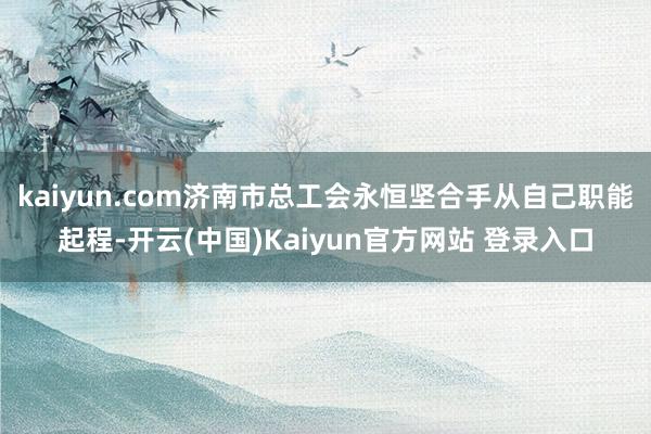 kaiyun.com济南市总工会永恒坚合手从自己职能起程-开云(中国)Kaiyun官方网站 登录入口