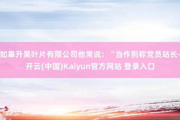 如皋升昊叶片有限公司他常说:“当作别称党员站长-开云(中国)Kaiyun官方网站 登录入口
