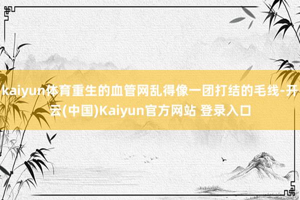 kaiyun体育重生的血管网乱得像一团打结的毛线-开云(中国)Kaiyun官方网站 登录入口