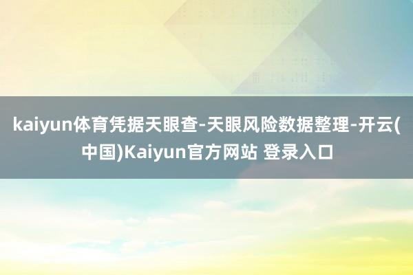 kaiyun体育凭据天眼查-天眼风险数据整理-开云(中国)Kaiyun官方网站 登录入口