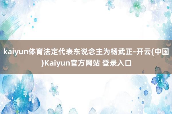 kaiyun体育法定代表东说念主为杨武正-开云(中国)Kaiyun官方网站 登录入口