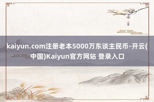 kaiyun.com注册老本5000万东谈主民币-开云(中国)Kaiyun官方网站 登录入口