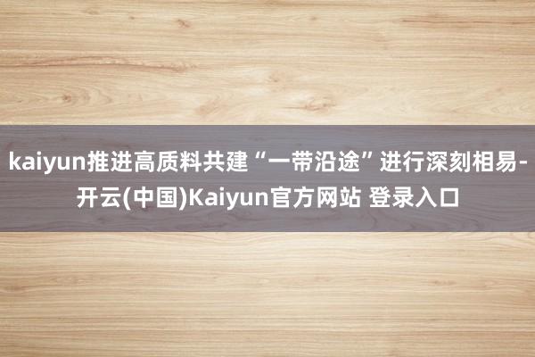 kaiyun推进高质料共建“一带沿途”进行深刻相易-开云(中国)Kaiyun官方网站 登录入口