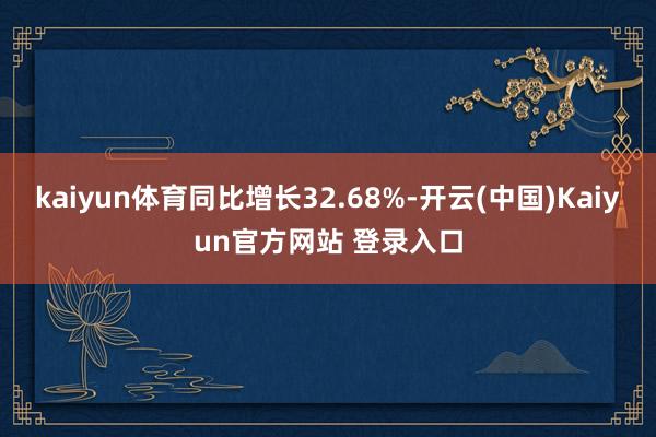 kaiyun体育同比增长32.68%-开云(中国)Kaiyun官方网站 登录入口