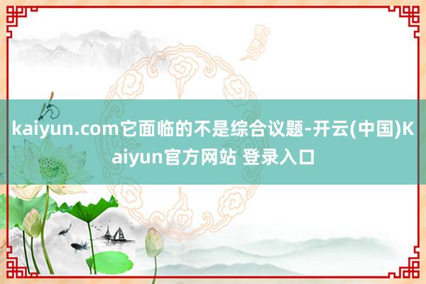 kaiyun.com它面临的不是综合议题-开云(中国)Kaiyun官方网站 登录入口
