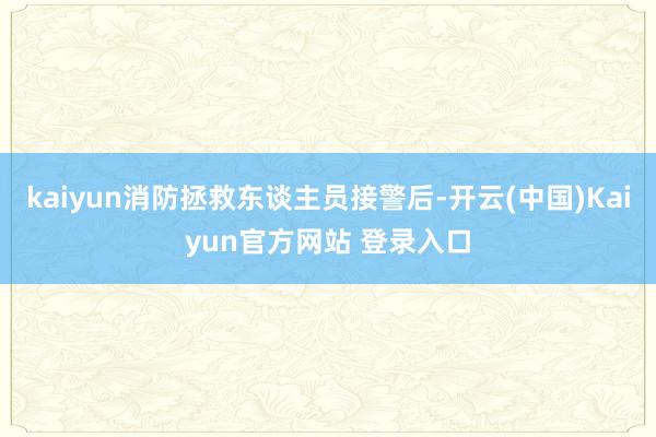 kaiyun消防拯救东谈主员接警后-开云(中国)Kaiyun官方网站 登录入口