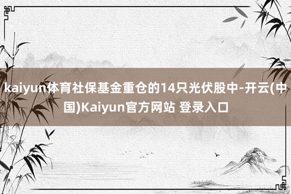 kaiyun体育社保基金重仓的14只光伏股中-开云(中国)Kaiyun官方网站 登录入口