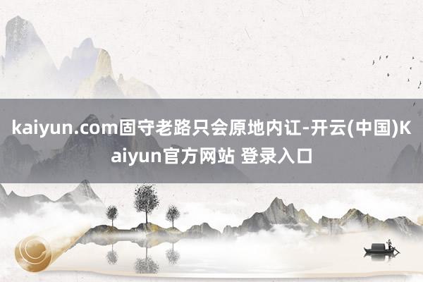 kaiyun.com固守老路只会原地内讧-开云(中国)Kaiyun官方网站 登录入口