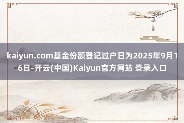 kaiyun.com基金份额登记过户日为2025年9月16日-开云(中国)Kaiyun官方网站 登录入口