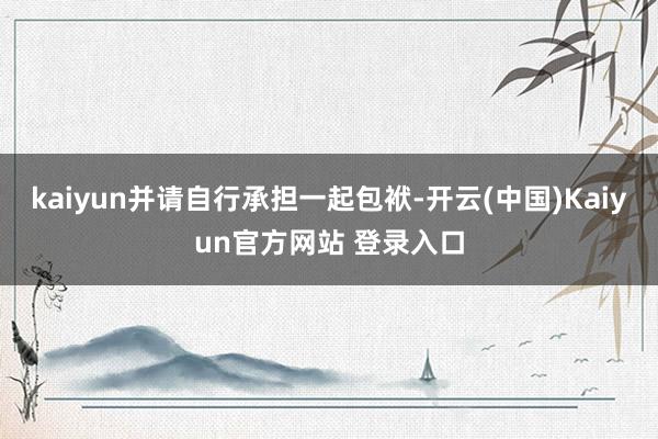 kaiyun并请自行承担一起包袱-开云(中国)Kaiyun官方网站 登录入口