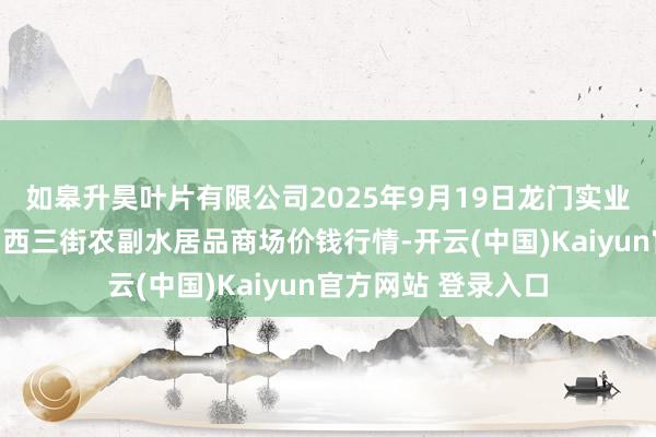 如皋升昊叶片有限公司2025年9月19日龙门实业(集团)有限公司西三街农副水居品商场价钱行情-开云(中国)Kaiyun官方网站 登录入口