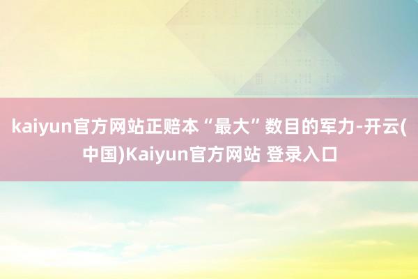 kaiyun官方网站正赔本“最大”数目的军力-开云(中国)Kaiyun官方网站 登录入口
