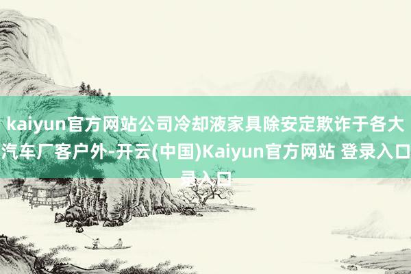 kaiyun官方网站公司冷却液家具除安定欺诈于各大汽车厂客户外-开云(中国)Kaiyun官方网站 登录入口